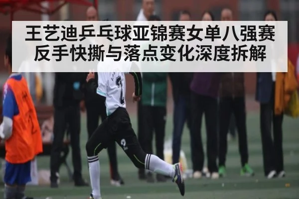王艺迪乒乓球亚锦赛女单八强赛反手快撕与落点变化深度拆解