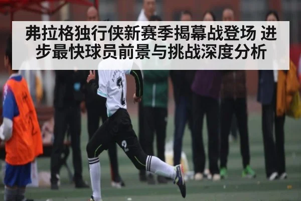 弗拉格独行侠新赛季揭幕战登场 进步最快球员前景与挑战深度分析